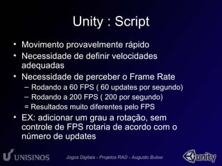 Unity : Script 
• Movimento provavelmente rápido 
• Necessidade de definir velocidades 
adequadas 
• Necessidade de perceber o Frame Rate 
– Rodando a 60 FPS ( 60 updates por segundo) 
– Rodando a 200 FPS ( 200 por segundo) 
= Resultados muito diferentes pelo FPS 
• EX: adicionar um grau a rotação, sem 
controle de FPS rotaria de acordo com o 
número de updates 
 