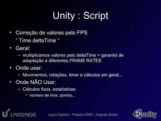 Unity : Script 
• Correção de valores pelo FPS 
“ Time.deltaTime “ 
• Geral: 
– multiplicamos valores pelo deltaTime = garantia de 
adaptação a diferentes FRAME RATES 
• Onde usar: 
– Movimentos, rotações, timer e cálculos em geral... 
• Onde NÃO Usar: 
– Cálculos fixos, estatísticas: 
• número de tiros, pontos... 
 