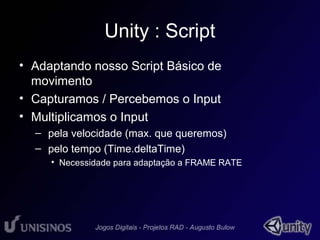 Unity : Script 
• Adaptando nosso Script Básico de 
movimento 
• Capturamos / Percebemos o Input 
• Multiplicamos o Input 
– pela velocidade (max. que queremos) 
– pelo tempo (Time.deltaTime) 
• Necessidade para adaptação a FRAME RATE 
 
