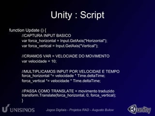 Unity : Script 
function Update () { 
//CAPTURA INPUT BASICO 
var forca_horizontal = Input.GetAxis("Horizontal"); 
var forca_vertical = Input.GetAxis("Vertical"); 
//CRIAMOS VAR = VELOCIADE DO MOVIMENTO 
var velocidade = 10; 
//MULTIPLICAMOS INPUT POR VELOCIDAE E TEMPO 
forca_horizontal *= velocidade * Time.deltaTime; 
forca_vertical *= velocidade * Time.deltaTime; 
//PASSA COMO TRANSLATE = movimento traduzido 
transform.Translate(forca_horizontal, 0, forca_vertical); 
} 
 