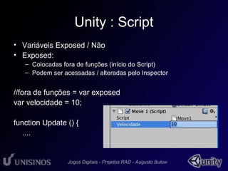 Unity : Script 
• Variáveis Exposed / Não 
• Exposed: 
– Colocadas fora de funções (início do Script) 
– Podem ser acessadas / alteradas pelo Inspector 
//fora de funções = var exposed 
var velocidade = 10; 
function Update () { 
.... 
 