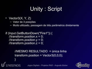 Unity : Script 
• Vector3(X, Y, Z) 
– Vetor de 3 posições 
– Muito utilizado, passagem de três parâmetros diretamente 
if (Input.GetButtonDown("Fire1")) { 
//transform.position.x = 0; 
//transform.position.y = 0; 
//transform.position.z = 0; 
//MESMO RESULTADO = única linha 
transform.position = Vector3(0,0,0); 
} 
 