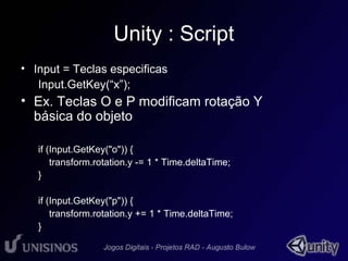 Unity : Script 
• Input = Teclas especificas 
Input.GetKey(“x”); 
• Ex. Teclas O e P modificam rotação Y 
básica do objeto 
if (Input.GetKey("o")) { 
transform.rotation.y -= 1 * Time.deltaTime; 
} 
if (Input.GetKey("p")) { 
transform.rotation.y += 1 * Time.deltaTime; 
} 
 