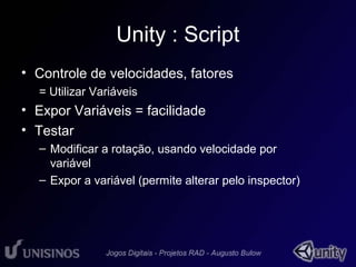 Unity : Script 
• Controle de velocidades, fatores 
= Utilizar Variáveis 
• Expor Variáveis = facilidade 
• Testar 
– Modificar a rotação, usando velocidade por 
variável 
– Expor a variável (permite alterar pelo inspector) 
