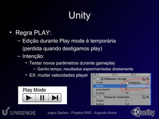 Unity 
• Regra PLAY: 
– Edição durante Play mode é temporária 
(perdida quando desligamos play) 
– Intenção: 
• Testar novos parâmetros durante gameplay 
– Ganho tempo, resultados experimentados diretamente 
• EX: mudar velocidades player 
 