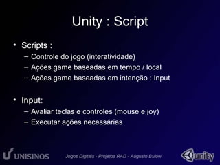 Unity : Script 
• Scripts : 
– Controle do jogo (interatividade) 
– Ações game baseadas em tempo / local 
– Ações game baseadas em intenção : Input 
• Input: 
– Avaliar teclas e controles (mouse e joy) 
– Executar ações necessárias 
 