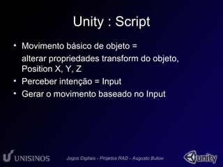 Unity : Script 
• Movimento básico de objeto = 
alterar propriedades transform do objeto, 
Position X, Y, Z 
• Perceber intenção = Input 
• Gerar o movimento baseado no Input 
 