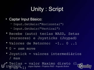 Unity : Script 
• Captar Input Básico: 
– Input.GetAxis("Horizontal“) 
– Input.GetAxis(“Vertical”) 
• Recebe (auto) teclas WASD, Setas 
(cursores) e Joysticks (Joypad) 
• Valores de Retorno: -1.. 0 ..1 
• 0 = sem move 
• Joystick = valores intermediários 
/ max 
• Teclas = valor Maximo direto (1, 
0 ou -1) 
 
