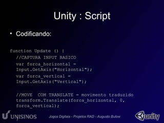 Unity : Script 
• Codificando: 
function Update () { 
//CAPTURA INPUT BASICO 
var forca_horizontal = 
Input.GetAxis("Horizontal"); 
var forca_vertical = 
Input.GetAxis("Vertical"); 
//MOVE COM TRANSLATE = movimento traduzido 
transform.Translate(forca_horizontal, 0, 
forca_vertical); 
} 
 