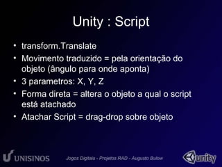 Unity : Script 
• transform.Translate 
• Movimento traduzido = pela orientação do 
objeto (ângulo para onde aponta) 
• 3 parametros: X, Y, Z 
• Forma direta = altera o objeto a qual o script 
está atachado 
• Atachar Script = drag-drop sobre objeto 
 