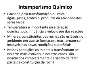 Intemperismo QuímicoCausado pela transformação química : água, gases, ácidos e produtos da atividade dos seres vivosTemperatura é importante na alteração química, pois influência a velocidade das reaçõesMinerais constituintes das rochas são estáveis no ambiente em que se formaram, mas tornam-se instáveis nas novas condições superficiaisNessas condições os minerais transformam-se noutros mais estáveis, e noutros casos, são dissolvidos completamente deixando de fazer parte da constituição da rocha