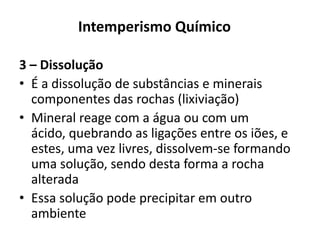 Intemperismo Químico3 – DissoluçãoÉ a dissolução de substâncias e minerais componentes das rochas (lixiviação)Mineral reage com a água ou com um ácido, quebrando as ligações entre os iões, e estes, uma vez livres, dissolvem-se formando uma solução, sendo desta forma a rocha alteradaEssa solução pode precipitar em outro ambiente
