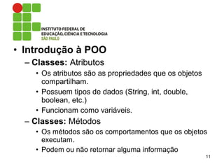 • Introdução à POO
– Classes: Atributos
• Os atributos são as propriedades que os objetos
compartilham.
• Possuem tipos de dados (String, int, double,
boolean, etc.)
• Funcionam como variáveis.
– Classes: Métodos
• Os métodos são os comportamentos que os objetos
executam.
• Podem ou não retornar alguma informação
11
 