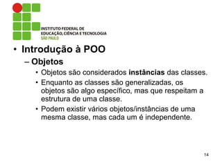 • Introdução à POO
– Objetos
• Objetos são considerados instâncias das classes.
• Enquanto as classes são generalizadas, os
objetos são algo específico, mas que respeitam a
estrutura de uma classe.
• Podem existir vários objetos/instâncias de uma
mesma classe, mas cada um é independente.
14
 