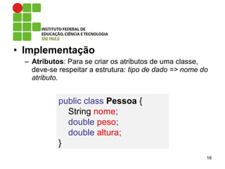 • Implementação
– Atributos: Para se criar os atributos de uma classe,
deve-se respeitar a estrutura: tipo de dado => nome do
atributo.
18
public class Pessoa {
String nome;
double peso;
double altura;
}
 