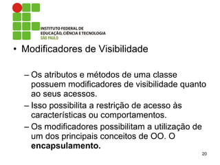 • Modificadores de Visibilidade
– Os atributos e métodos de uma classe
possuem modificadores de visibilidade quanto
ao seus acessos.
– Isso possibilita a restrição de acesso às
características ou comportamentos.
– Os modificadores possibilitam a utilização de
um dos principais conceitos de OO. O
encapsulamento.
20
 