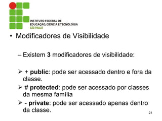 • Modificadores de Visibilidade
– Existem 3 modificadores de visibilidade:
 + public: pode ser acessado dentro e fora da
classe.
 # protected: pode ser acessado por classes
da mesma família
 - private: pode ser acessado apenas dentro
da classe. 21
 