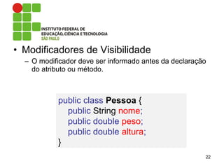 • Modificadores de Visibilidade
– O modificador deve ser informado antes da declaração
do atributo ou método.
22
public class Pessoa {
public String nome;
public double peso;
public double altura;
}
 