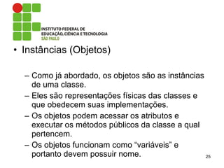 • Instâncias (Objetos)
– Como já abordado, os objetos são as instâncias
de uma classe.
– Eles são representações físicas das classes e
que obedecem suas implementações.
– Os objetos podem acessar os atributos e
executar os métodos públicos da classe a qual
pertencem.
– Os objetos funcionam como “variáveis” e
portanto devem possuir nome. 25
 