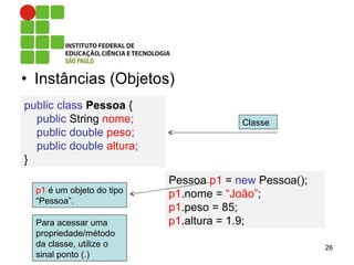 • Instâncias (Objetos)
26
public class Pessoa {
public String nome;
public double peso;
public double altura;
}
Pessoa p1 = new Pessoa();
p1.nome = “João”;
p1.peso = 85;
p1.altura = 1.9;
p1 é um objeto do tipo
“Pessoa”.
Classe
Para acessar uma
propriedade/método
da classe, utilize o
sinal ponto (.)
 