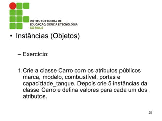 • Instâncias (Objetos)
– Exercício:
1.Crie a classe Carro com os atributos públicos
marca, modelo, combustível, portas e
capacidade_tanque. Depois crie 5 instâncias da
classe Carro e defina valores para cada um dos
atributos.
29
 