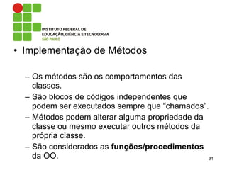 • Implementação de Métodos
– Os métodos são os comportamentos das
classes.
– São blocos de códigos independentes que
podem ser executados sempre que “chamados”.
– Métodos podem alterar alguma propriedade da
classe ou mesmo executar outros métodos da
própria classe.
– São considerados as funções/procedimentos
da OO. 31
 