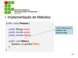 • Implementação de Métodos
33
public class Pessoa {
public String nome;
public double peso;
public double altura;
public void falar(){
System.out.println("Olá");
}
}
void: indica que o
método não
retorna nada.
 