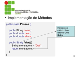 • Implementação de Métodos
35
public class Pessoa {
public String nome;
public double peso;
public double altura;
public String falar(){
String mensagem = "Olá";
return mensagem;
}
}
Indica que o
método deve
retornar uma
String
 