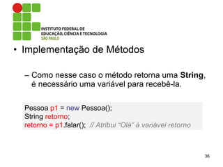 • Implementação de Métodos
– Como nesse caso o método retorna uma String,
é necessário uma variável para recebê-la.
36
Pessoa p1 = new Pessoa();
String retorno;
retorno = p1.falar(); // Atribui “Olá” à variável retorno
 