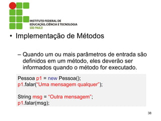 • Implementação de Métodos
– Quando um ou mais parâmetros de entrada são
definidos em um método, eles deverão ser
informados quando o método for executado.
38
Pessoa p1 = new Pessoa();
p1.falar(“Uma mensagem qualquer”);
String msg = “Outra mensagem”;
p1.falar(msg);
 