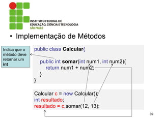• Implementação de Métodos
39
public class Calcular{
public int somar(int num1, int num2){
return num1 + num2;
}
}
Indica que o
método deve
retornar um
int
Calcular c = new Calcular();
int resultado;
resultado = c.somar(12, 13);
 