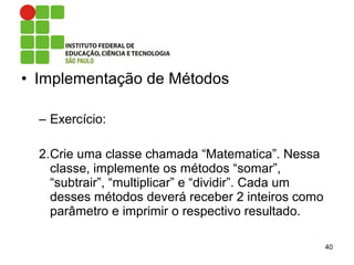 • Implementação de Métodos
– Exercício:
2.Crie uma classe chamada “Matematica”. Nessa
classe, implemente os métodos “somar”,
“subtrair”, “multiplicar” e “dividir”. Cada um
desses métodos deverá receber 2 inteiros como
parâmetro e imprimir o respectivo resultado.
40
 