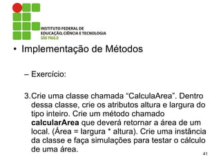 • Implementação de Métodos
– Exercício:
3.Crie uma classe chamada “CalculaArea”. Dentro
dessa classe, crie os atributos altura e largura do
tipo inteiro. Crie um método chamado
calcularArea que deverá retornar a área de um
local. (Área = largura * altura). Crie uma instância
da classe e faça simulações para testar o cálculo
de uma área. 41
 