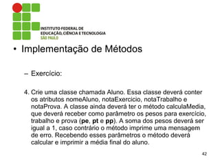 • Implementação de Métodos
– Exercício:
4. Crie uma classe chamada Aluno. Essa classe deverá conter
os atributos nomeAluno, notaExercicio, notaTrabalho e
notaProva. A classe ainda deverá ter o método calculaMedia,
que deverá receber como parâmetro os pesos para exercício,
trabalho e prova (pe, pt e pp). A soma dos pesos deverá ser
igual a 1, caso contrário o método imprime uma mensagem
de erro. Recebendo esses parâmetros o método deverá
calcular e imprimir a média final do aluno.
42
 