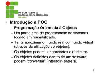 • Introdução a POO
– Programação Orientada à Objetos
– Um paradigma de programação de sistemas
focado em reusabilidade.
– Tenta aproximar o mundo real do mundo virtual
(através da utilização de objetos).
– Os objetos podem ser concretos e abstratos.
– Os objetos definidos dentro de um software
podem “conversar” (interagir) entre si.
5
 