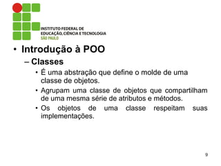 • Introdução à POO
– Classes
• É uma abstração que define o molde de uma
classe de objetos.
• Agrupam uma classe de objetos que compartilham
de uma mesma série de atributos e métodos.
• Os objetos de uma classe respeitam suas
implementações.
9
 