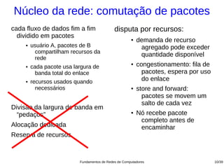 Núcleo da rede: comutação de pacotes
cada fluxo de dados fim a fim                 disputa por recursos:
  dividido em pacotes                                  ●   demanda de recurso
     ●   usuário A, pacotes de B                            agregado pode exceder
          compartilham recursos da
                                                            quantidade disponível
          rede
     ●   cada pacote usa largura de
                                                       ●   congestionamento: fila de
           banda total do enlace                             pacotes, espera por uso
     ●   recursos usados quando                              do enlace
           necessários                                 ●   store and forward:
                                                             pacotes se movem um
                                                             salto de cada vez
Divisão da largura de banda em
  “pedaços”                                            ●   Nó recebe pacote
                                                            completo antes de
Alocação dedicada                                           encaminhar
Reserva de recursos



                           Fundamentos de Redes de Computadores                        10/39
 