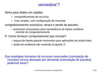 vencedora”?
ótima para dados em rajadas
    ●   compartilhamento de recursos
    ●   mais simples, sem configuração de chamada
congestionamento excessivo: atraso e perda de pacotes
    ●   protocolos necessários para transferência de dados confiável,
          controle de congestionamento
P: Como fornecer comportamento tipo circuito?
    ●   largura de banda garante necessário para aplicações de áudio/vídeo
    ●   ainda um problema não resolvido (Capítulo 7)



Que analogias humanas de recursos reservados (comutação de
 circuitos) versus alocação por demanda (comutação de pacotes)
 podemos fazer?

                          Fundamentos de Redes de Computadores               15/39
 