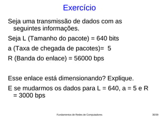 Exercício
Seja uma transmissão de dados com as
 seguintes informações.
Seja L (Tamanho do pacote) = 640 bits
a (Taxa de chegada de pacotes)= 5
R (Banda do enlace) = 56000 bps


Esse enlace está dimensionando? Explique.
E se mudarmos os dados para L = 640, a = 5 e R
  = 3000 bps

                Fundamentos de Redes de Computadores   30/39
 