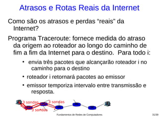 Atrasos e Rotas Reais da Internet
Como são os atrasos e perdas “reais” da
 Internet?
Programa Traceroute: fornece medida do atraso
  da origem ao roteador ao longo do caminho de
  fim a fim da Internet para o destino. Para todo i:
     ●
         envia três pacotes que alcançarão roteador i no
          caminho para o destino
     ●
         roteador i retornará pacotes ao emissor
     ●
         emissor temporiza intervalo entre transmissão e
          resposta.
     3 sondas        3 sondas

          3 sondas
                         Fundamentos de Redes de Computadores   31/39
 