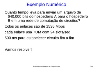Exemplo Numérico
Quanto tempo leva para enviar um arquivo de
 640.000 bits do hospedeiro A para o hospedeiro
 B em uma rede de comutação de circuitos?
todos os enlaces são de 1536 Mbps
cada enlace usa TDM com 24 slots/seg
500 ms para estabelecer circuito fim a fim


Vamos resolver!



                  Fundamentos de Redes de Computadores   7/39
 