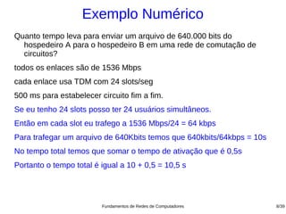 Exemplo Numérico
Quanto tempo leva para enviar um arquivo de 640.000 bits do
  hospedeiro A para o hospedeiro B em uma rede de comutação de
  circuitos?
todos os enlaces são de 1536 Mbps
cada enlace usa TDM com 24 slots/seg
500 ms para estabelecer circuito fim a fim.
Se eu tenho 24 slots posso ter 24 usuários simultâneos.
Então em cada slot eu trafego a 1536 Mbps/24 = 64 kbps
Para trafegar um arquivo de 640Kbits temos que 640kbits/64kbps = 10s
No tempo total temos que somar o tempo de ativação que é 0,5s
Portanto o tempo total é igual a 10 + 0,5 = 10,5 s




                         Fundamentos de Redes de Computadores          8/39
 