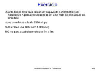 Exercício
Quanto tempo leva para enviar um arquivo de 1.280.000 bits do
  hospedeiro A para o hospedeiro B em uma rede de comutação de
  circuitos?
todos os enlaces são de 1536 Mbps
cada enlace usa TDM com 4 slots/seg
700 ms para estabelecer circuito fim a fim.




                         Fundamentos de Redes de Computadores    9/39
 