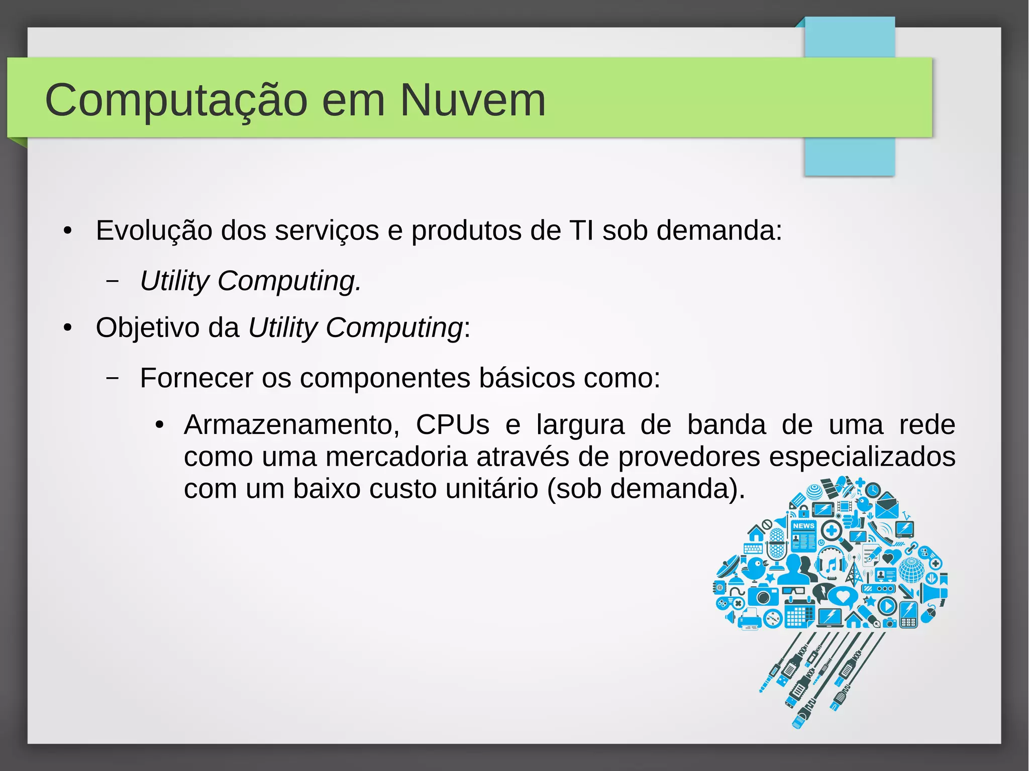 Computação em Nuvem
● Evolução dos serviços e produtos de TI sob demanda:
– Utility Computing.
● Objetivo da Utility Computing:
– Fornecer os componentes básicos como:
● Armazenamento, CPUs e largura de banda de uma rede
como uma mercadoria através de provedores especializados
com um baixo custo unitário (sob demanda).
 