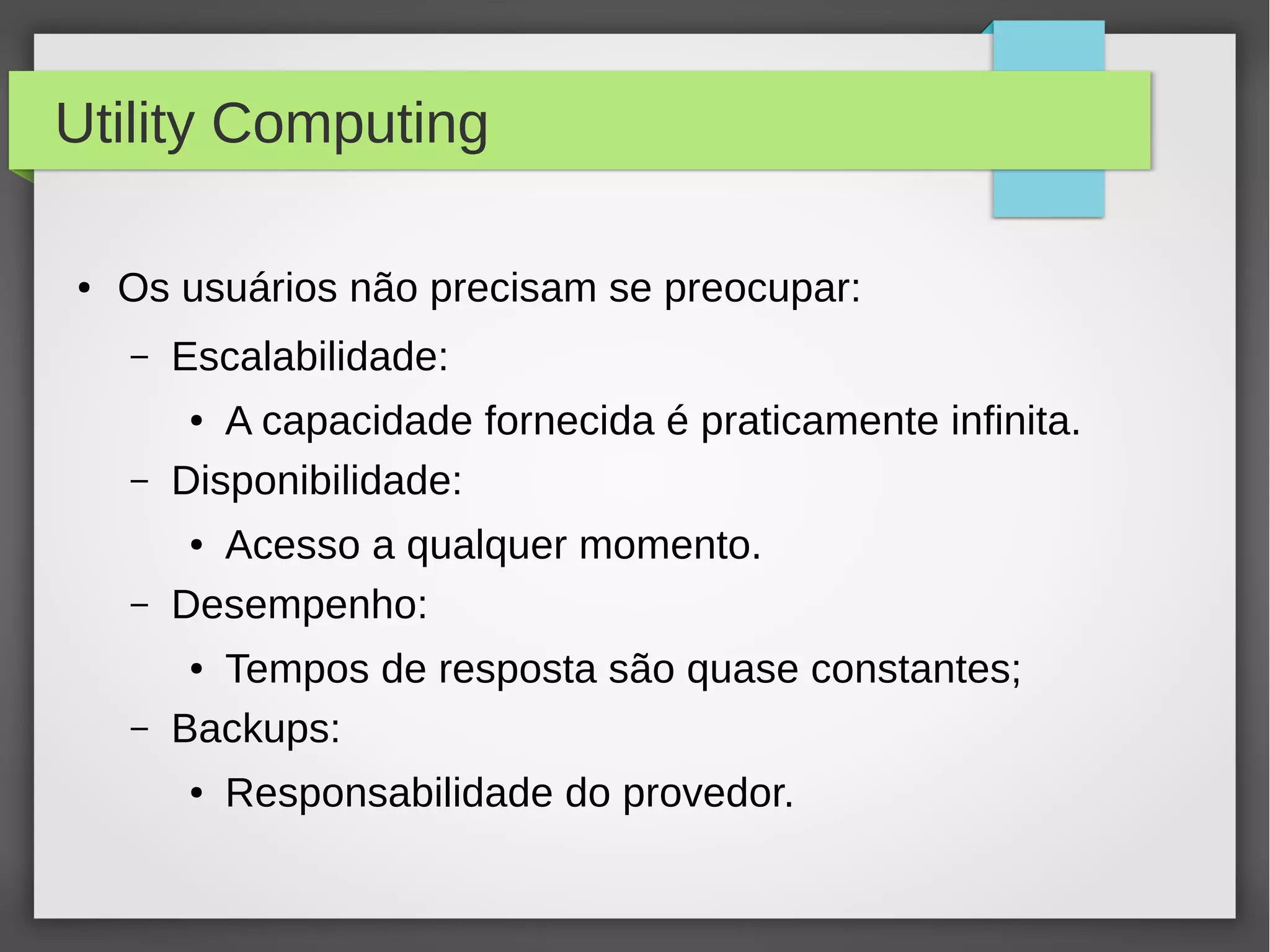 Utility Computing
● Os usuários não precisam se preocupar:
– Escalabilidade:
● A capacidade fornecida é praticamente infinita.
– Disponibilidade:
● Acesso a qualquer momento.
– Desempenho:
● Tempos de resposta são quase constantes;
– Backups:
● Responsabilidade do provedor.
 