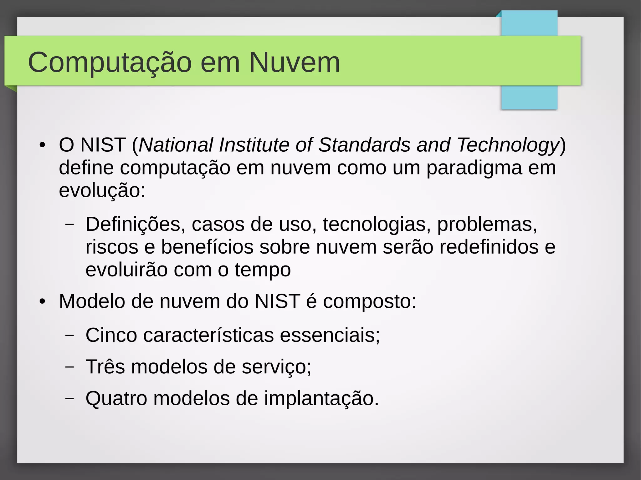 Computação em Nuvem
● O NIST (National Institute of Standards and Technology)
define computação em nuvem como um paradigma em
evolução:
– Definições, casos de uso, tecnologias, problemas,
riscos e benefícios sobre nuvem serão redefinidos e
evoluirão com o tempo
● Modelo de nuvem do NIST é composto:
– Cinco características essenciais;
– Três modelos de serviço;
– Quatro modelos de implantação.
 