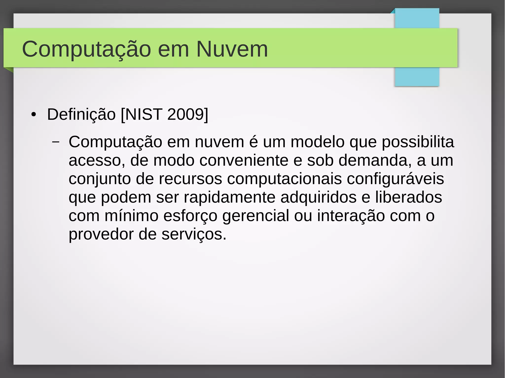 Computação em Nuvem
● Definição [NIST 2009]
– Computação em nuvem é um modelo que possibilita
acesso, de modo conveniente e sob demanda, a um
conjunto de recursos computacionais configuráveis
que podem ser rapidamente adquiridos e liberados
com mínimo esforço gerencial ou interação com o
provedor de serviços.
 