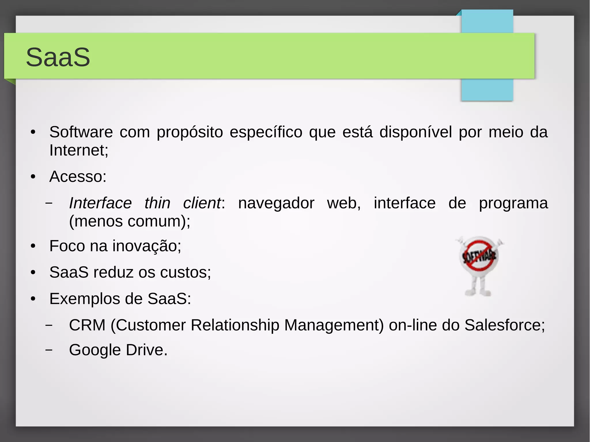 SaaS
● Software com propósito específico que está disponível por meio da
Internet;
● Acesso:
– Interface thin client: navegador web, interface de programa
(menos comum);
● Foco na inovação;
● SaaS reduz os custos;
● Exemplos de SaaS:
– CRM (Customer Relationship Management) on-line do Salesforce;
– Google Drive.
 