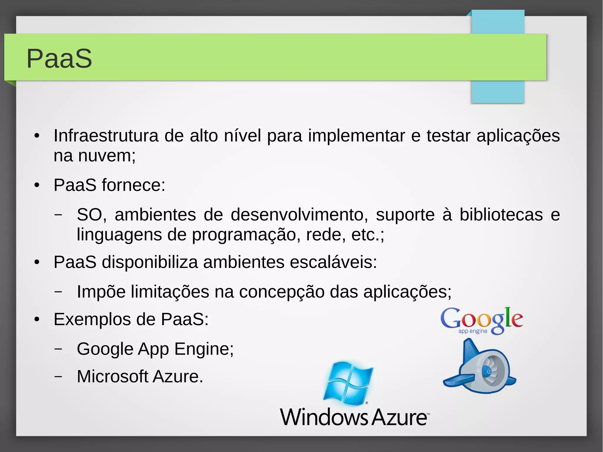 PaaS
● Infraestrutura de alto nível para implementar e testar aplicações
na nuvem;
● PaaS fornece:
– SO, ambientes de desenvolvimento, suporte à bibliotecas e
linguagens de programação, rede, etc.;
● PaaS disponibiliza ambientes escaláveis:
– Impõe limitações na concepção das aplicações;
● Exemplos de PaaS:
– Google App Engine;
– Microsoft Azure.
 