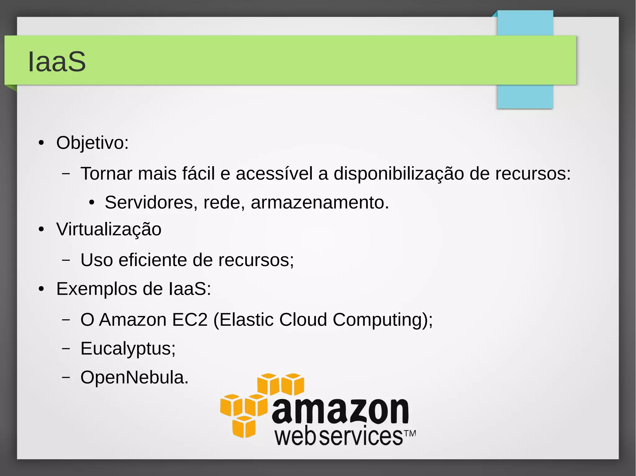 IaaS
● Objetivo:
– Tornar mais fácil e acessível a disponibilização de recursos:
● Servidores, rede, armazenamento.
● Virtualização
– Uso eficiente de recursos;
● Exemplos de IaaS:
– O Amazon EC2 (Elastic Cloud Computing);
– Eucalyptus;
– OpenNebula.
 